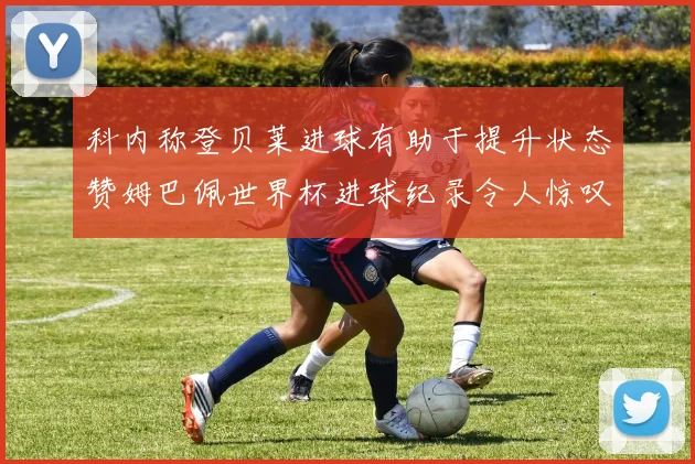 科内称登贝莱进球有助于提升状态赞姆巴佩世界杯进球纪录令人惊叹