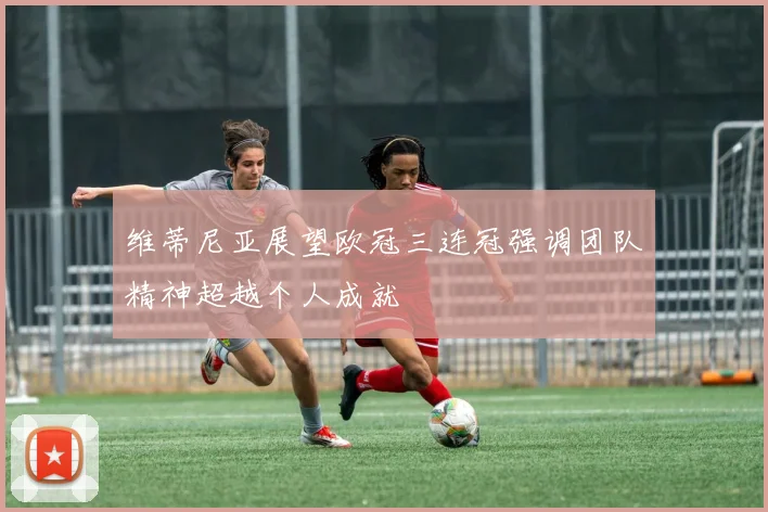 维蒂尼亚展望欧冠三连冠强调团队精神超越个人成就