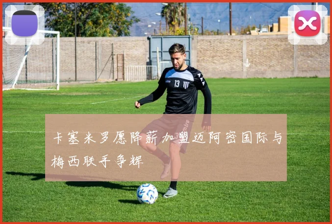 卡塞米罗愿降薪加盟迈阿密国际与梅西联手争辉