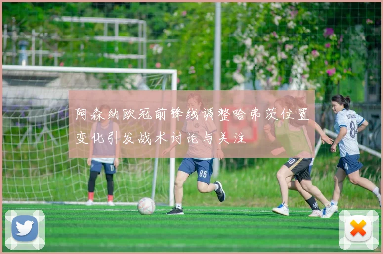 阿森纳欧冠前锋线调整哈弗茨位置变化引发战术讨论与关注