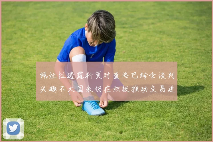佩杜拉透露科莫对查洛巴转会谈判兴趣不大国米仍在积极推动交易进程