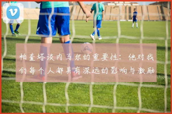 帕奎塔谈内马尔的重要性：他对我们每个人都具有深远的影响与激励