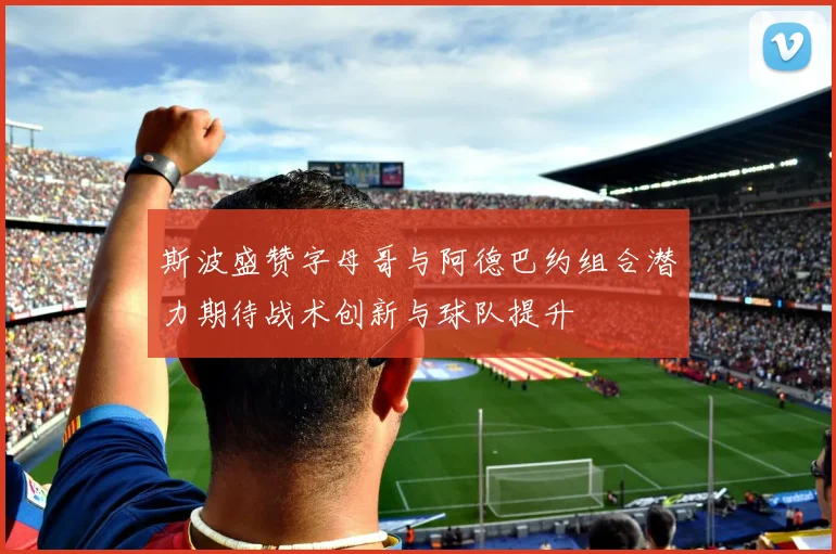 斯波盛赞字母哥与阿德巴约组合潜力期待战术创新与球队提升