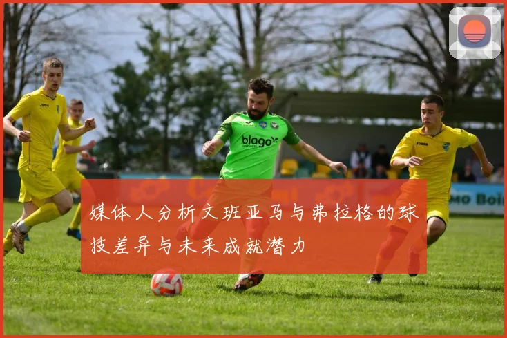 媒体人分析文班亚马与弗拉格的球技差异与未来成就潜力