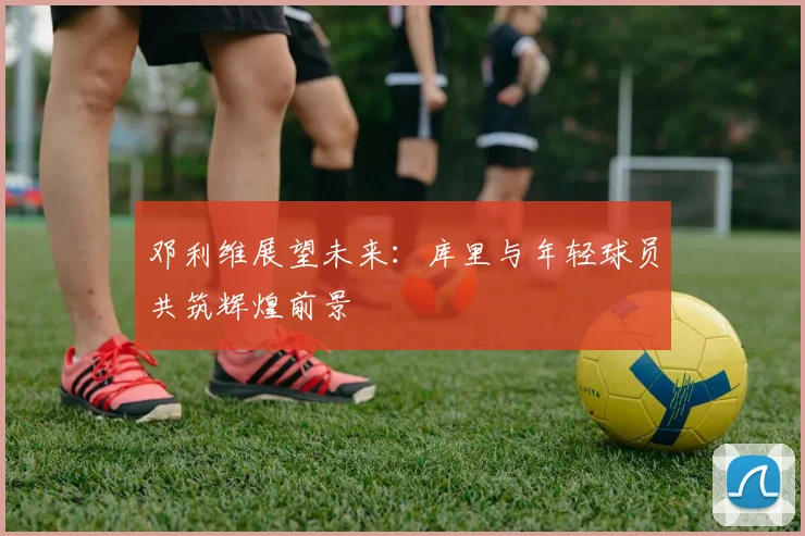 邓利维展望未来：库里与年轻球员共筑辉煌前景