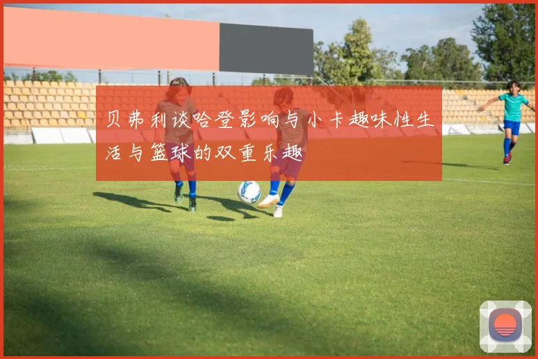 贝弗利谈哈登影响与小卡趣味性生活与篮球的双重乐趣