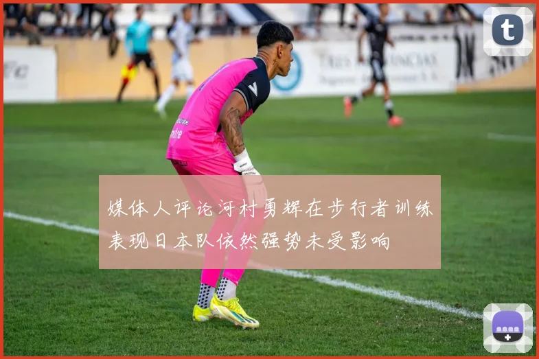 媒体人评论河村勇辉在步行者训练表现日本队依然强势未受影响