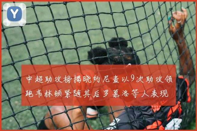 中超助攻榜揭晓约尼查以9次助攻领跑韦林顿紧随其后罗慕洛等人表现不俗