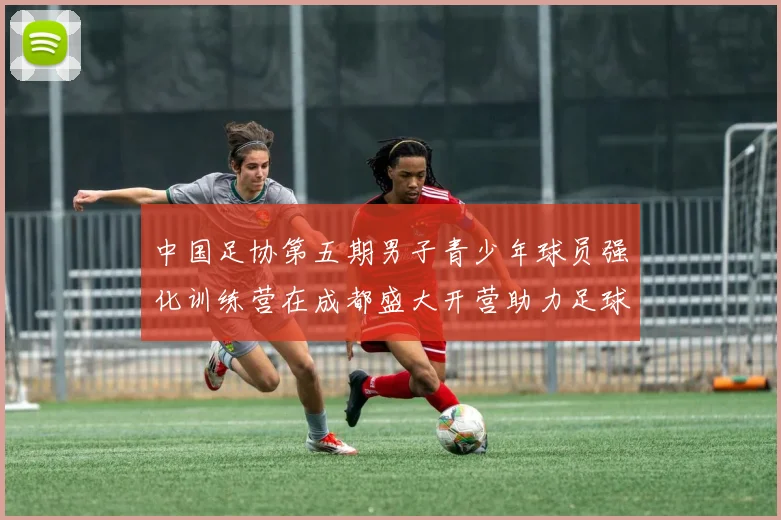 中国足协第五期男子青少年球员强化训练营在成都盛大开营助力足球未来发展