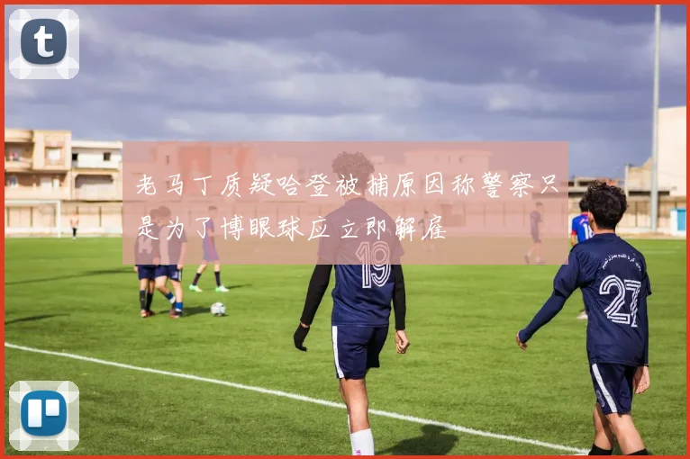 老马丁质疑哈登被捕原因称警察只是为了博眼球应立即解雇