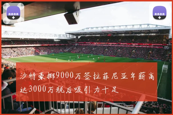 沙特豪掷9000万签拉菲尼亚年薪高达3000万税后吸引力十足