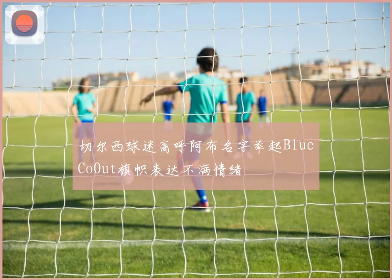 切尔西球迷高呼阿布名字举起BlueCoOut旗帜表达不满情绪