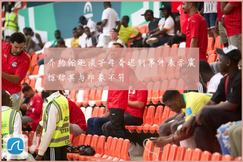 乔约翰逊谈字母哥迟到事件表示震惊称其与印象不符