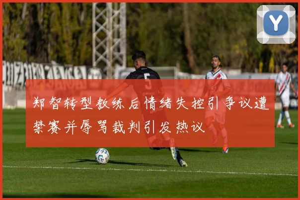 郑智转型教练后情绪失控引争议遭禁赛并辱骂裁判引发热议