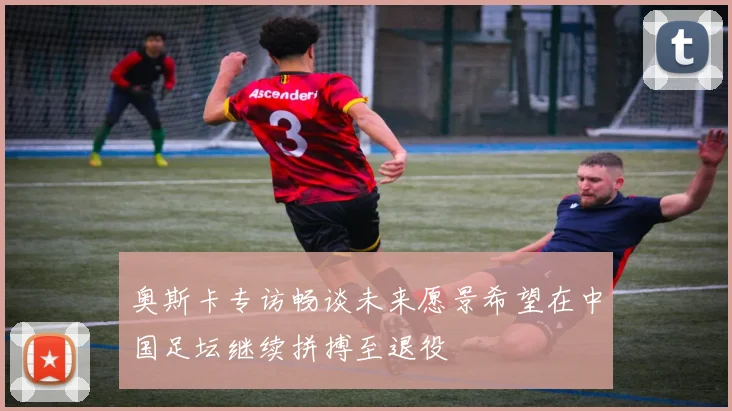 奥斯卡专访畅谈未来愿景希望在中国足坛继续拼搏至退役