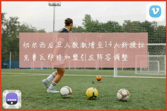 切尔西后卫人数激增至14人新援拉克鲁瓦即将加盟引发阵容调整