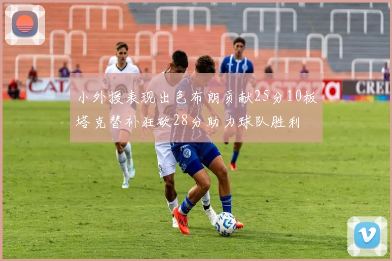 小外援表现出色布朗贡献25分10板塔克替补狂砍28分助力球队胜利